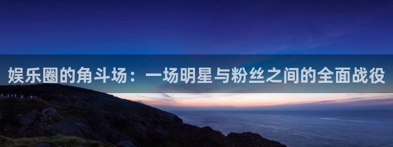 天富平台网站平台：娱乐圈的角斗场：一场明星与粉丝之间的全面战役