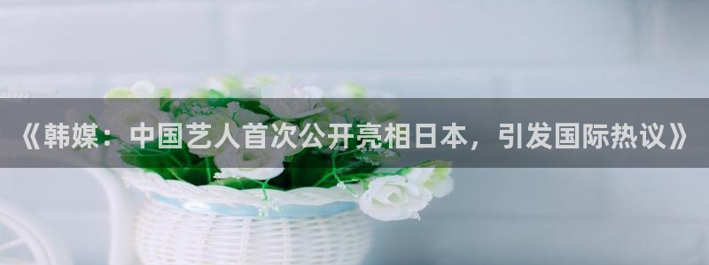 天富平台f平台注册：《韩媒：中国艺人首次公开亮相日本，引发国际热议》