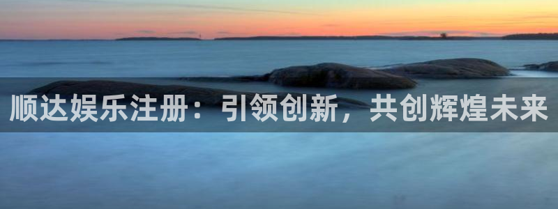 南宫天富平台官网版：顺达娱乐注册：引领创新，共创辉煌未来