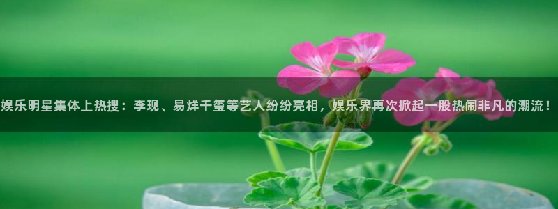 天富平台quan28.cc：娱乐明星集体上热搜：李现、易烊千玺等艺人纷纷亮相，娱